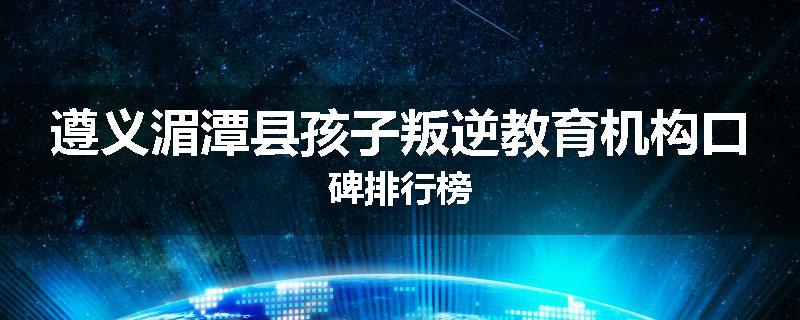 遵义湄潭县孩子叛逆教育机构口碑排行榜