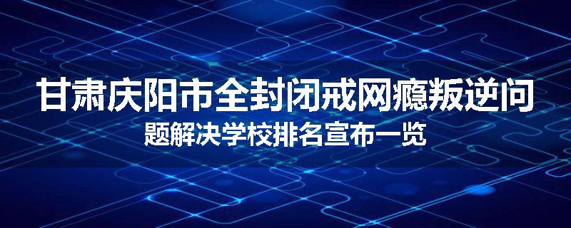 甘肃庆阳市全封闭戒网瘾叛逆问题解决学校排名宣布一览