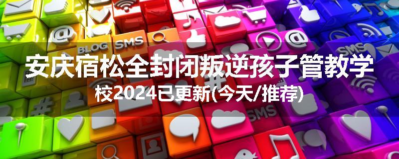 安庆宿松全封闭叛逆孩子管教学校2024已更新(今天/推荐)