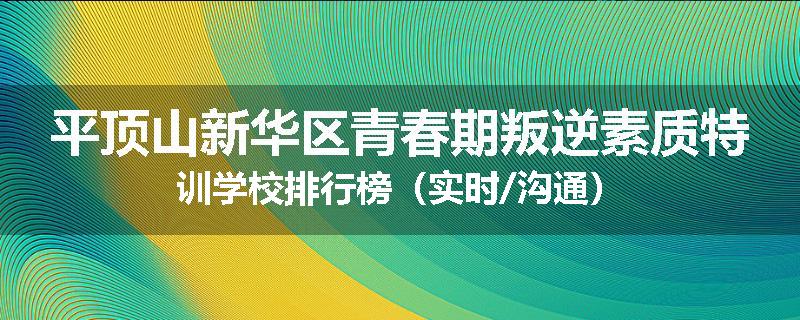 平顶山新华区青春期叛逆素质特训学校排行榜（实时/沟通）
