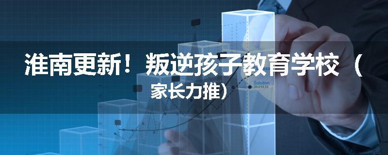 淮南更新！叛逆孩子教育学校（家长力推）
