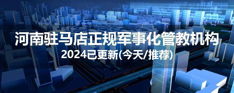 河南驻马店正规军事化管教机构2024已更新(今天/推荐)
