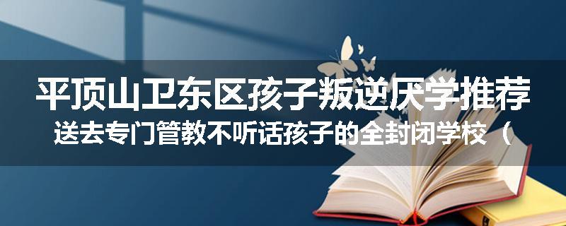 平顶山卫东区孩子叛逆厌学推荐送去专门管教不听话孩子的全封闭学校（家长力推）