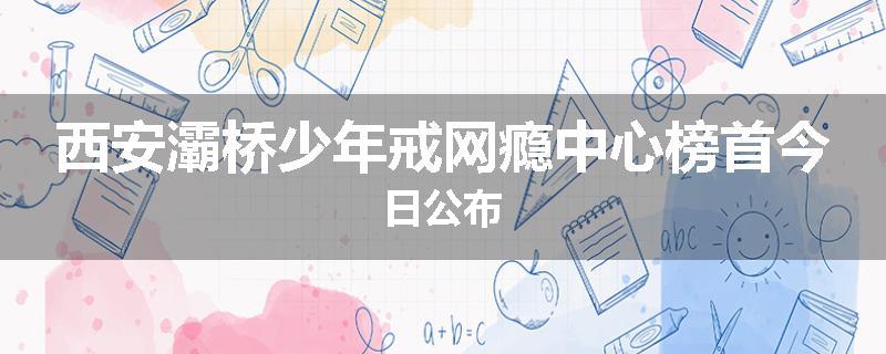 西安灞桥少年戒网瘾中心榜首今日公布