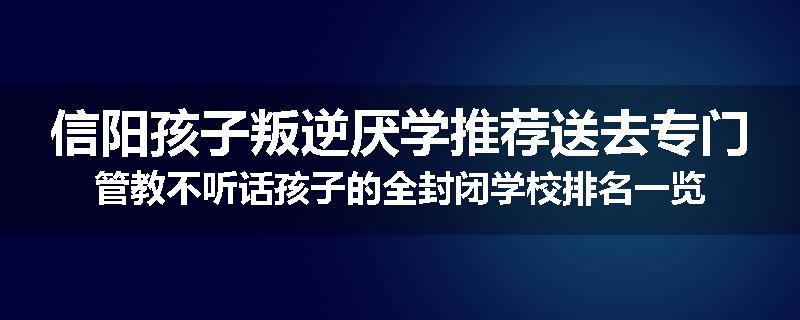 信阳孩子叛逆厌学推荐送去专门管教不听话孩子的全封闭学校排名一览