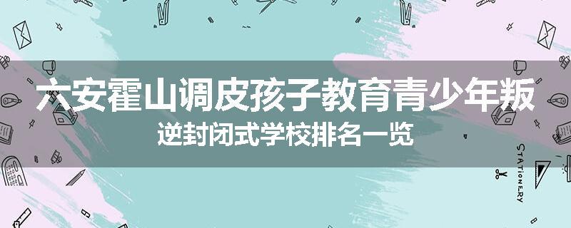 六安霍山调皮孩子教育青少年叛逆封闭式学校排名一览