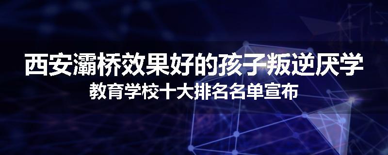 西安灞桥效果好的孩子叛逆厌学教育学校十大排名名单宣布