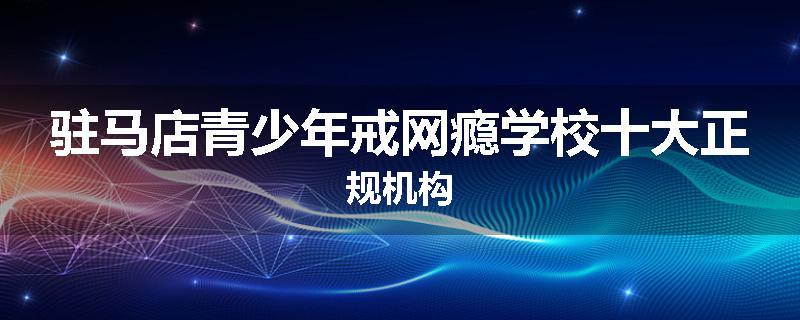 驻马店青少年戒网瘾学校十大正规机构