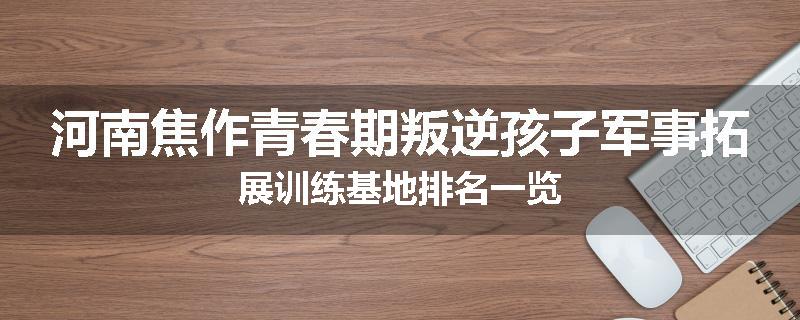 河南焦作青春期叛逆孩子军事拓展训练基地排名一览