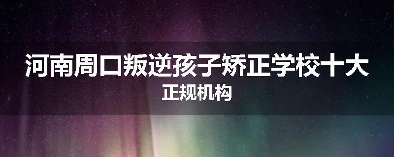 河南周口叛逆孩子矫正学校十大正规机构