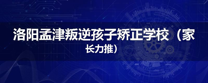 洛阳孟津叛逆孩子矫正学校（家长力推）