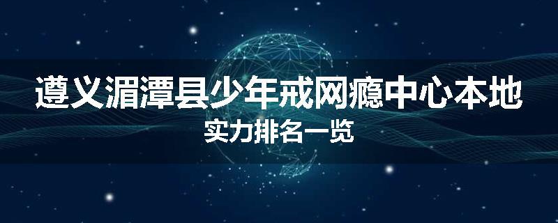 遵义湄潭县少年戒网瘾中心本地实力排名一览