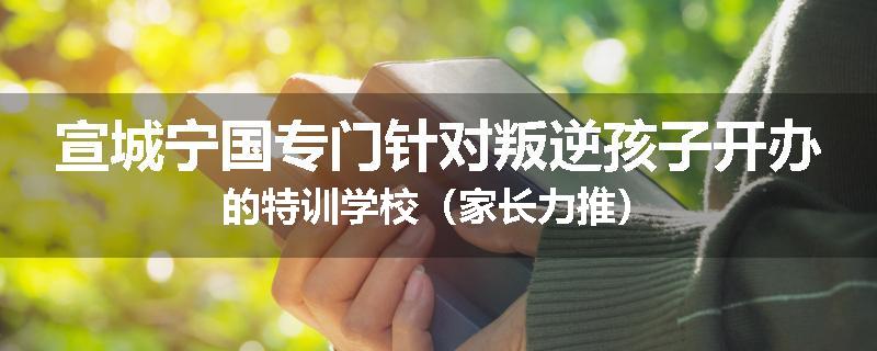 宣城宁国专门针对叛逆孩子开办的特训学校（家长力推）