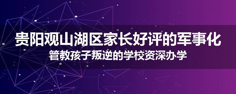 贵阳观山湖区家长好评的军事化管教孩子叛逆的学校资深办学