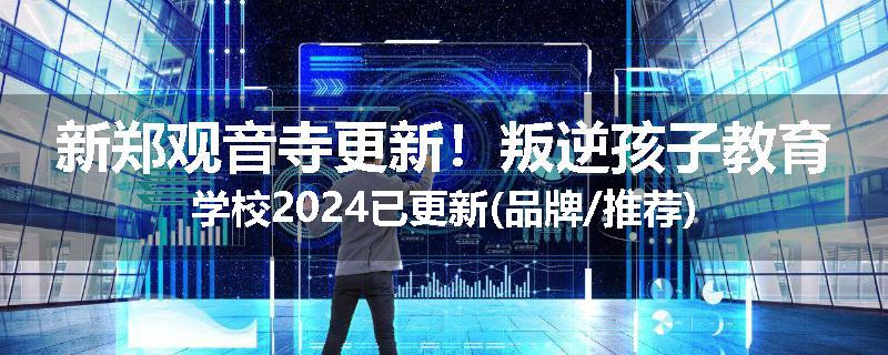 新郑观音寺更新！叛逆孩子教育学校2024已更新(品牌/推荐)