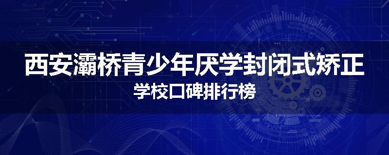 西安灞桥青少年厌学封闭式矫正学校口碑排行榜