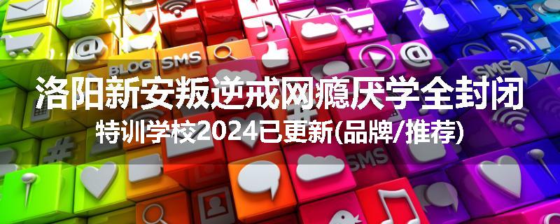 洛阳新安叛逆戒网瘾厌学全封闭特训学校2024已更新(品牌/推荐)