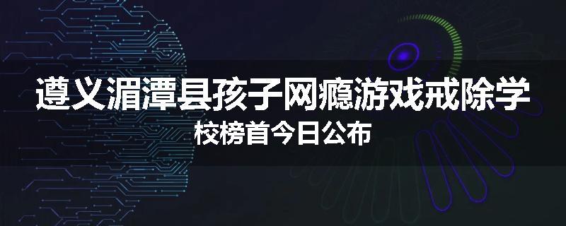 遵义湄潭县孩子网瘾游戏戒除学校榜首今日公布