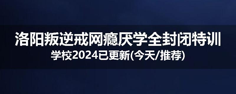 洛阳叛逆戒网瘾厌学全封闭特训学校2024已更新(今天/推荐)