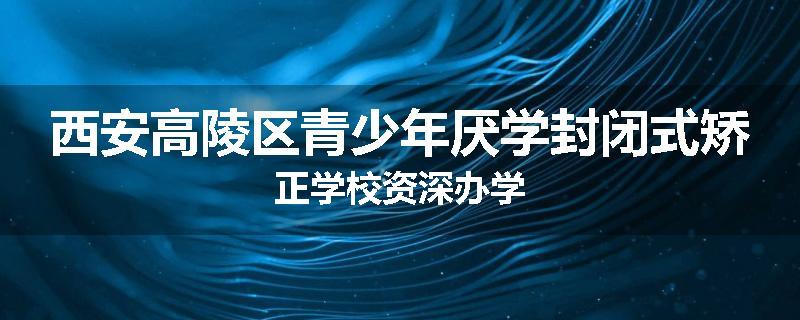 西安高陵区青少年厌学封闭式矫正学校资深办学