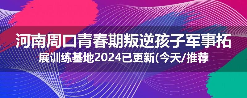 河南周口青春期叛逆孩子军事拓展训练基地2024已更新(今天/推荐)