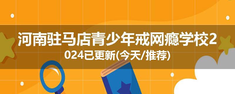 河南驻马店青少年戒网瘾学校2024已更新(今天/推荐)