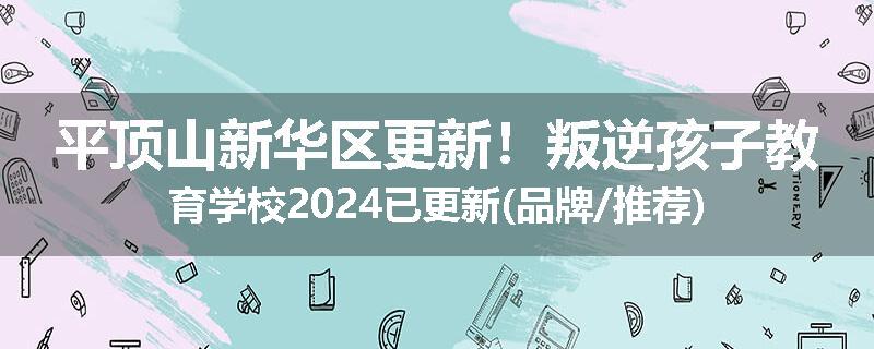 平顶山新华区更新！叛逆孩子教育学校2024已更新(品牌/推荐)