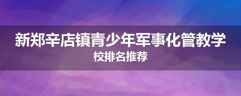 新郑辛店镇青少年军事化管教学校排名推荐