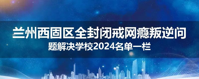兰州西固区全封闭戒网瘾叛逆问题解决学校2024名单一栏