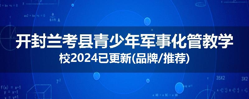 开封兰考县青少年军事化管教学校2024已更新(品牌/推荐)