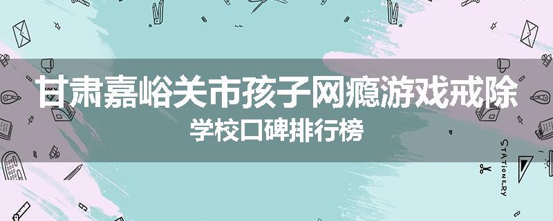 甘肃嘉峪关市孩子网瘾游戏戒除学校口碑排行榜