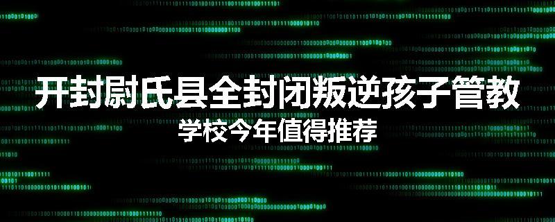开封尉氏县全封闭叛逆孩子管教学校今年值得推荐