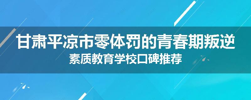 甘肃平凉市零体罚的青春期叛逆素质教育学校口碑推荐