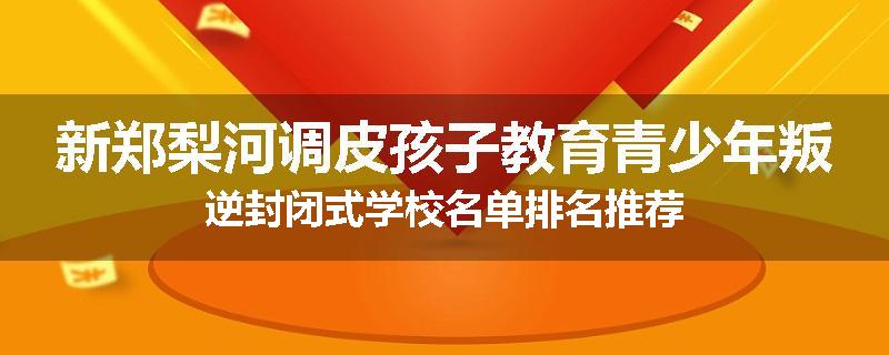 新郑梨河调皮孩子教育青少年叛逆封闭式学校名单排名推荐