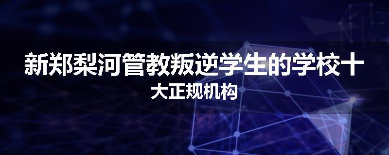 新郑梨河管教叛逆学生的学校十大正规机构