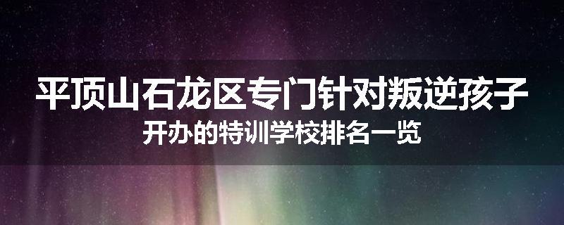 平顶山石龙区专门针对叛逆孩子开办的特训学校排名一览