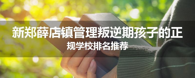 新郑薛店镇管理叛逆期孩子的正规学校排名推荐