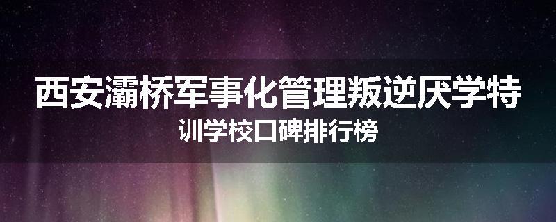 西安灞桥军事化管理叛逆厌学特训学校口碑排行榜
