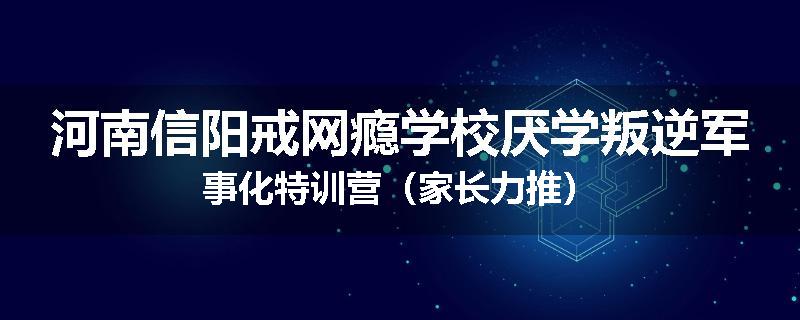 河南信阳戒网瘾学校厌学叛逆军事化特训营（家长力推）