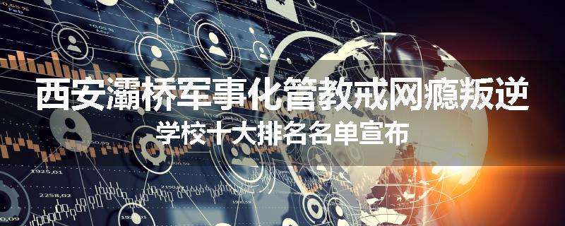 西安灞桥军事化管教戒网瘾叛逆学校十大排名名单宣布