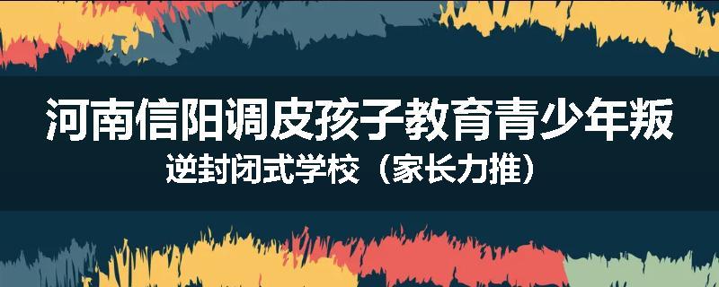 河南信阳调皮孩子教育青少年叛逆封闭式学校（家长力推）