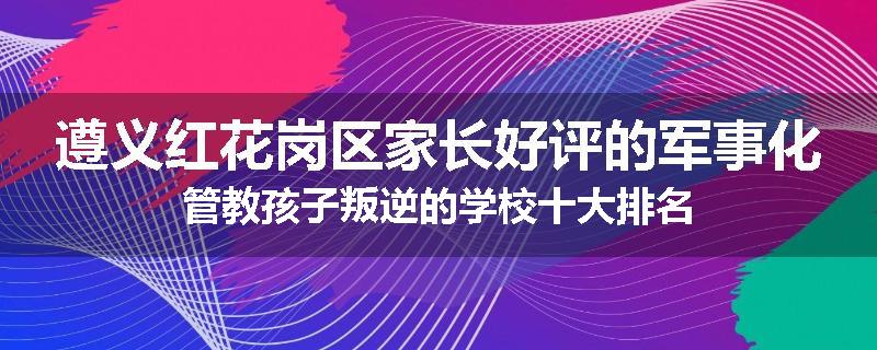 遵义红花岗区家长好评的军事化管教孩子叛逆的学校十大排名