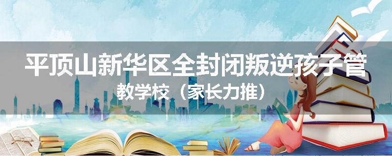 平顶山新华区全封闭叛逆孩子管教学校（家长力推）