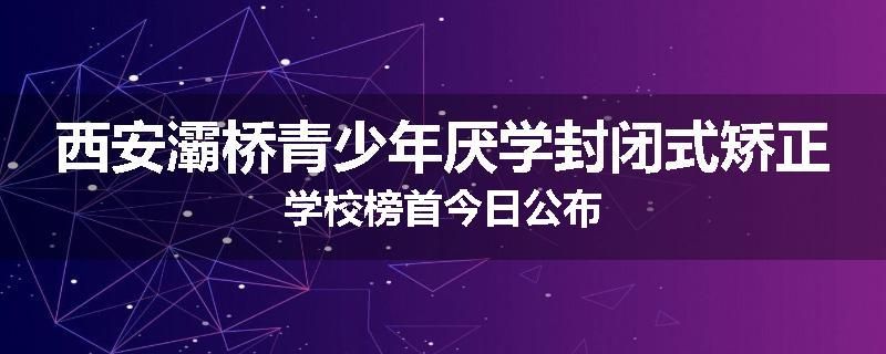 西安灞桥青少年厌学封闭式矫正学校榜首今日公布