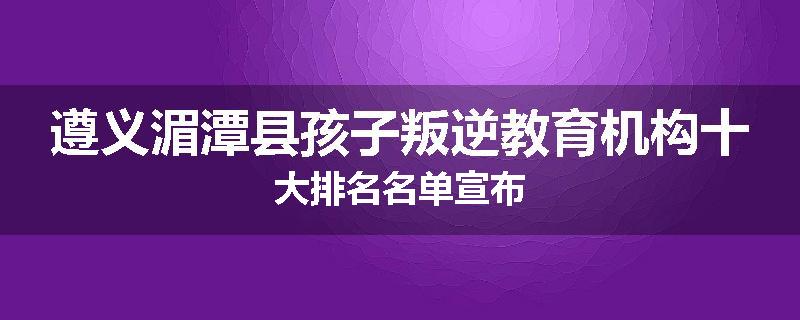 遵义湄潭县孩子叛逆教育机构十大排名名单宣布
