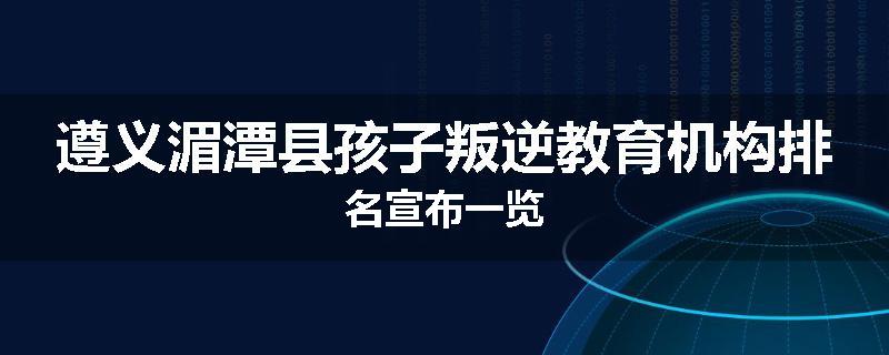 遵义湄潭县孩子叛逆教育机构排名宣布一览