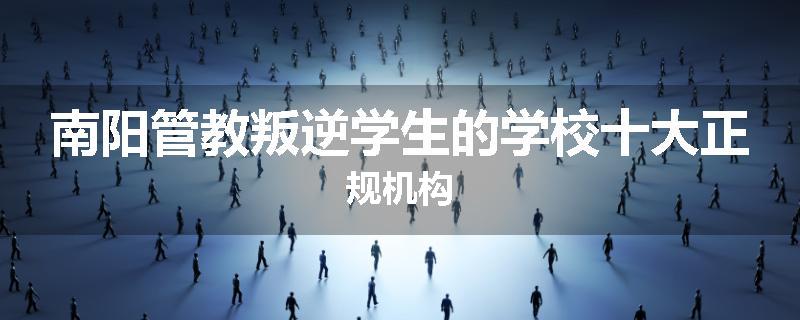 南阳管教叛逆学生的学校十大正规机构