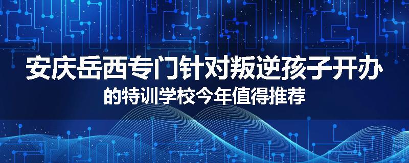 安庆岳西专门针对叛逆孩子开办的特训学校今年值得推荐