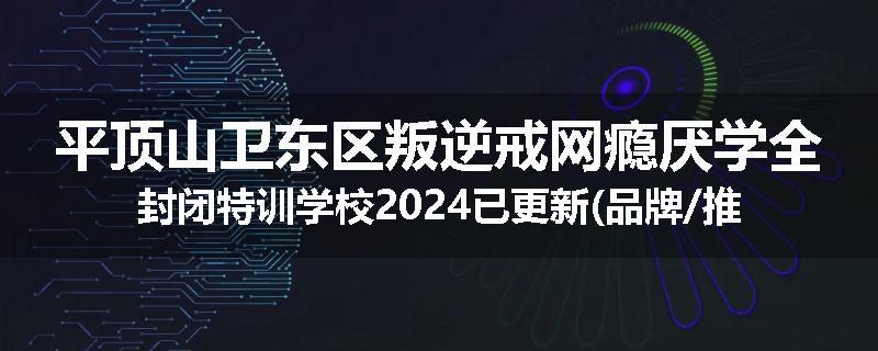 平顶山卫东区叛逆戒网瘾厌学全封闭特训学校2024已更新(品牌/推荐)