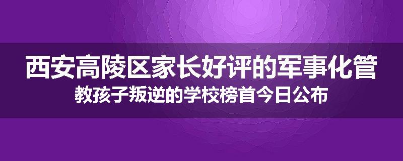 西安高陵区家长好评的军事化管教孩子叛逆的学校榜首今日公布